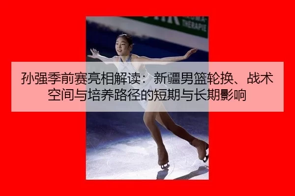 孙强季前赛亮相解读：新疆男篮轮换、战术空间与培养路径的短期与长期影响
