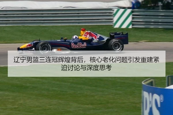 辽宁男篮三连冠辉煌背后，核心老化问题引发重建紧迫讨论与深度思考