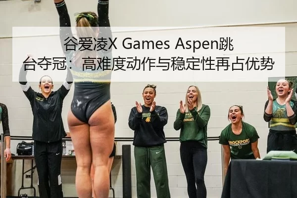 谷爱凌X Games Aspen跳台夺冠：高难度动作与稳定性再占优势