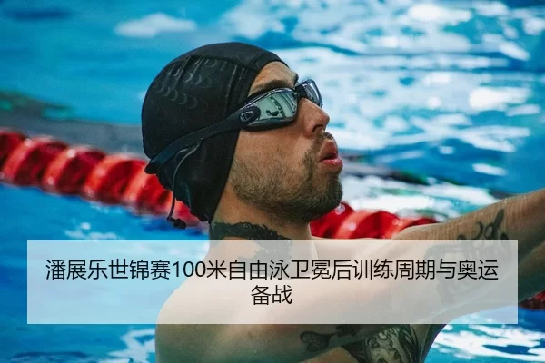潘展乐世锦赛100米自由泳卫冕后训练周期与奥运备战